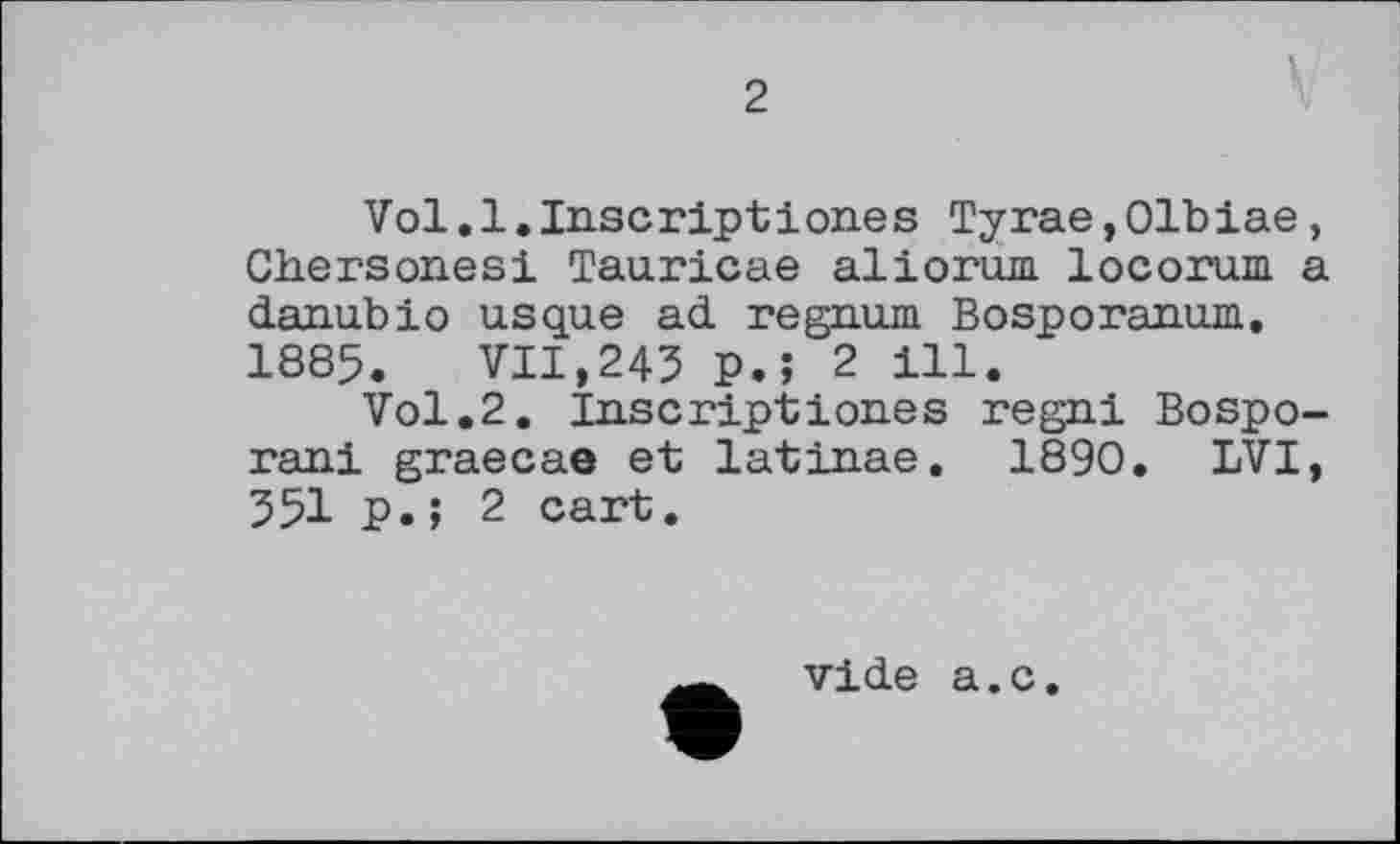 ﻿Vol.1.Inscriptіones Тугае,Olbiae, Chersones! Tauricae aliorum locorum a danubio usque ad regnum Bosporanum. 1885. VII,245 P.5 2 ill.
Vol.2. Inscriptions regni Bospo-rani graecae et latinae. 1890. LVI, 551 P.; 2 cart.
vide a.c.